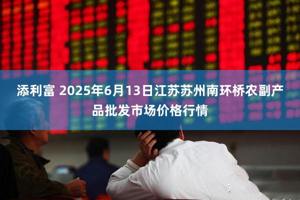 添利富 2025年6月13日江苏苏州南环桥农副产品批发市场价格行情