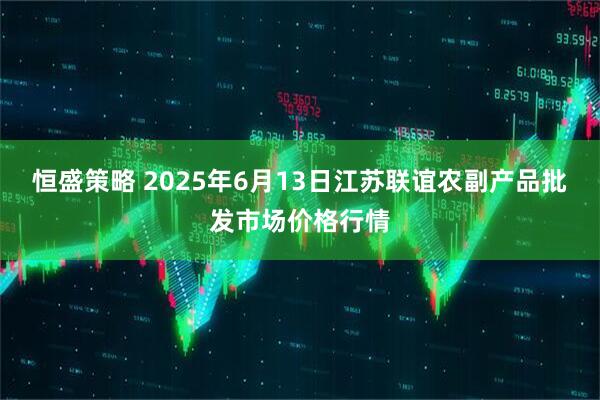 恒盛策略 2025年6月13日江苏联谊农副产品批发市场价格行情