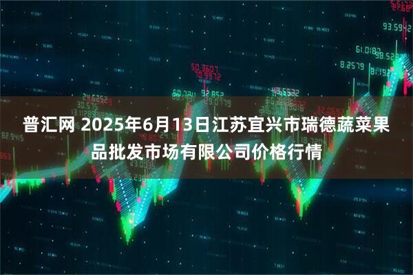 普汇网 2025年6月13日江苏宜兴市瑞德蔬菜果品批发市场有限公司价格行情