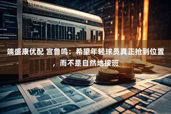 端盛康优配 宫鲁鸣：希望年轻球员真正抢到位置，而不是自然地接班