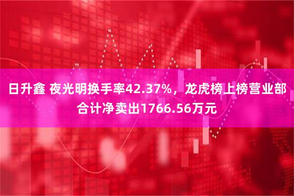 日升鑫 夜光明换手率42.37%，龙虎榜上榜营业部合计净卖出1766.56万元