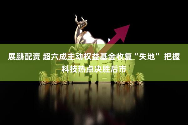 展鵬配资 超六成主动权益基金收复“失地” 把握科技热点决胜后市