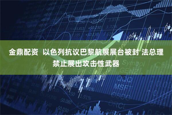 金鼎配资  以色列抗议巴黎航展展台被封 法总理禁止展出攻击性武器