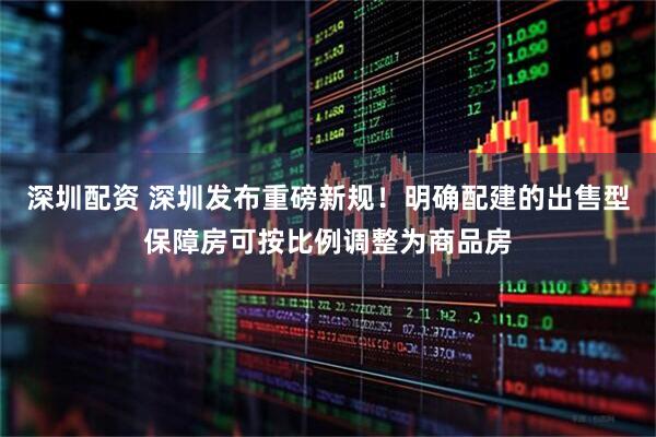 深圳配资 深圳发布重磅新规！明确配建的出售型保障房可按比例调整为商品房
