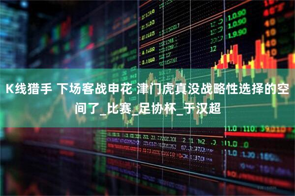 K线猎手 下场客战申花 津门虎真没战略性选择的空间了_比赛_足协杯_于汉超