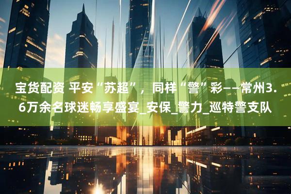宝货配资 平安“苏超”，同样“警”彩——常州3.6万余名球迷畅享盛宴_安保_警力_巡特警支队