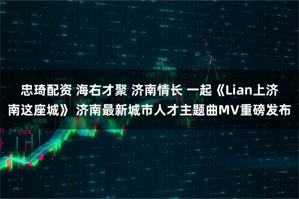 忠琦配资 海右才聚 济南情长 一起《Lian上济南这座城》 济南最新城市人才主题曲MV重磅发布