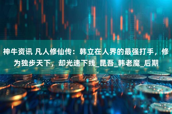 神牛资讯 凡人修仙传：韩立在人界的最强打手，修为独步天下，却光速下线_昆吾_韩老魔_后期