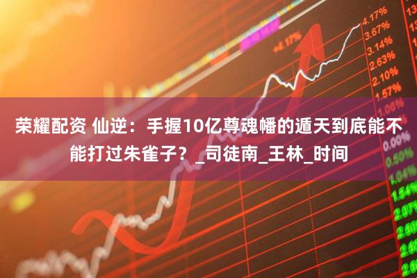 荣耀配资 仙逆：手握10亿尊魂幡的遁天到底能不能打过朱雀子？_司徒南_王林_时间