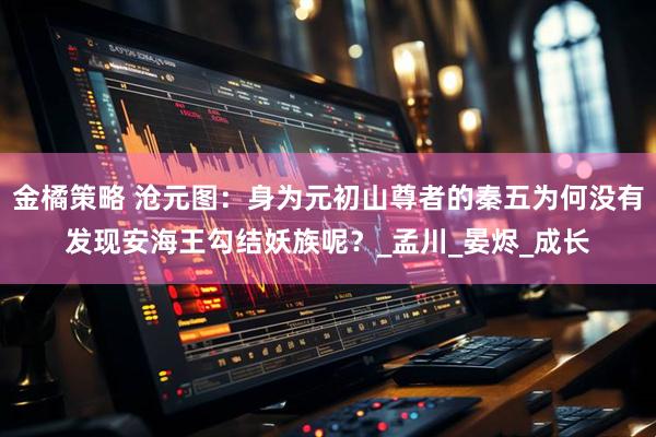 金橘策略 沧元图：身为元初山尊者的秦五为何没有发现安海王勾结妖族呢？_孟川_晏烬_成长