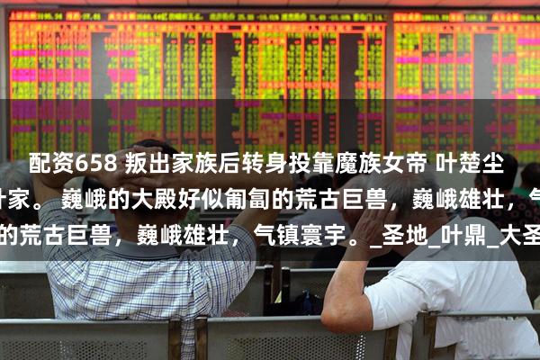 配资658 叛出家族后转身投靠魔族女帝 叶楚尘 荒古大陆。 不朽世家，叶家。 巍峨的大殿好似匍匐的荒古巨兽，巍峨雄壮，气镇寰宇。_圣地_叶鼎_大圣