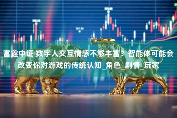 富鑫中证 数字人交互情感不够丰富？智能体可能会改变你对游戏的传统认知_角色_剧情_玩家