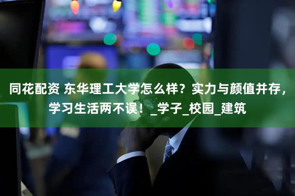 同花配资 东华理工大学怎么样？实力与颜值并存，学习生活两不误！_学子_校园_建筑