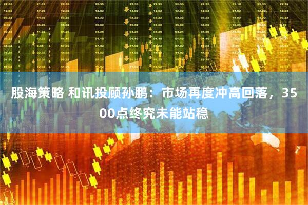 股海策略 和讯投顾孙鹏：市场再度冲高回落，3500点终究未能站稳