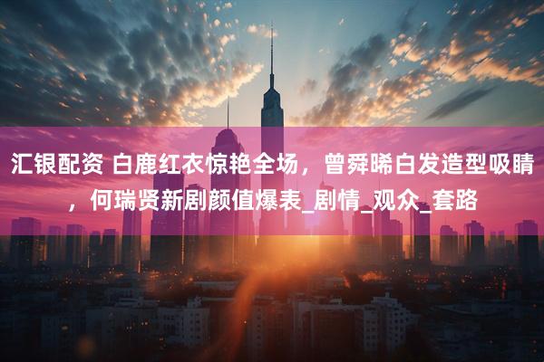 汇银配资 白鹿红衣惊艳全场，曾舜晞白发造型吸睛，何瑞贤新剧颜值爆表_剧情_观众_套路