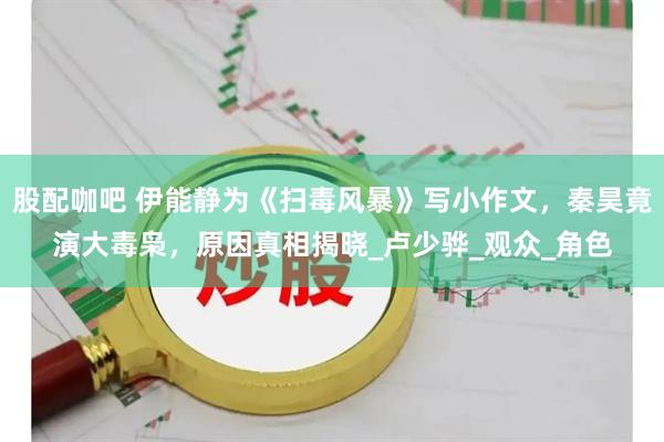 股配咖吧 伊能静为《扫毒风暴》写小作文，秦昊竟演大毒枭，原因真相揭晓_卢少骅_观众_角色
