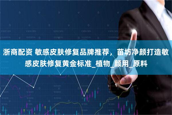 浙商配资 敏感皮肤修复品牌推荐，苗坊净颜打造敏感皮肤修复黄金标准_植物_颜用_原料