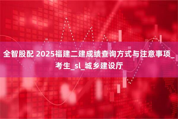 全智股配 2025福建二建成绩查询方式与注意事项_考生_sl_城乡建设厅