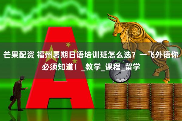 芒果配资 福州暑期日语培训班怎么选？一飞外语你必须知道！_教学_课程_留学