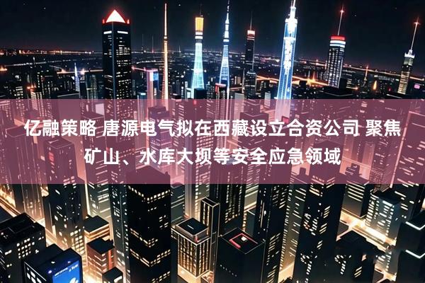 亿融策略 唐源电气拟在西藏设立合资公司 聚焦矿山、水库大坝等安全应急领域