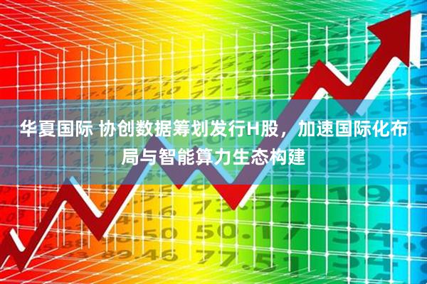 华夏国际 协创数据筹划发行H股，加速国际化布局与智能算力生态构建