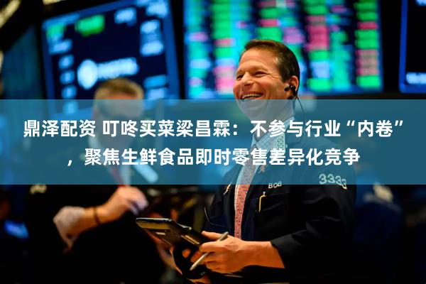 鼎泽配资 叮咚买菜梁昌霖：不参与行业“内卷”，聚焦生鲜食品即时零售差异化竞争