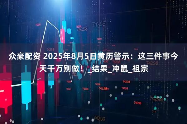 众豪配资 2025年8月5日黄历警示：这三件事今天千万别做！_结果_冲鼠_祖宗