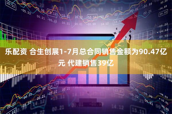 乐配资 合生创展1-7月总合同销售金额为90.47亿元 代建销售39亿
