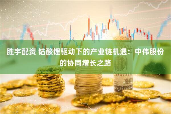 胜宇配资 钴酸锂驱动下的产业链机遇：中伟股份的协同增长之路