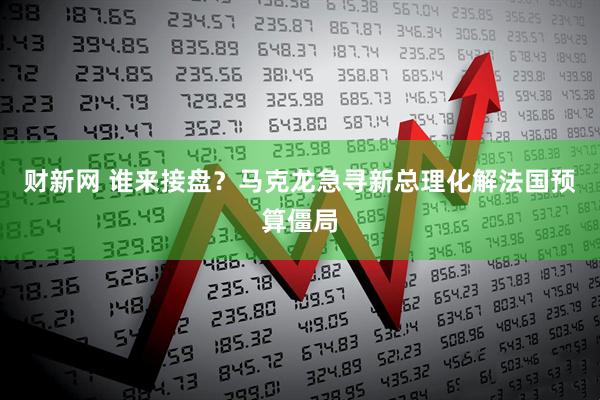 财新网 谁来接盘？马克龙急寻新总理化解法国预算僵局