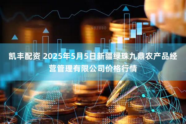凯丰配资 2025年5月5日新疆绿珠九鼎农产品经营管理有限公司价格行情