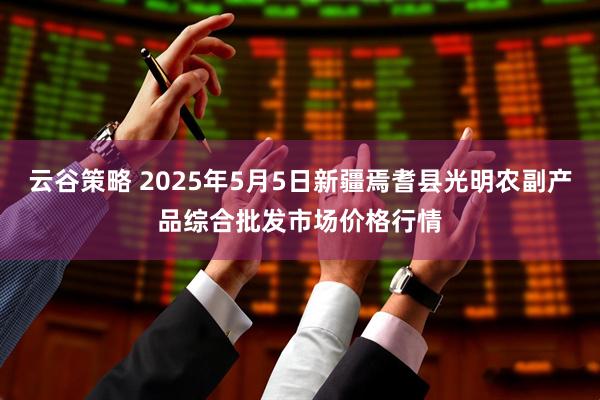 云谷策略 2025年5月5日新疆焉耆县光明农副产品综合批发市场价格行情