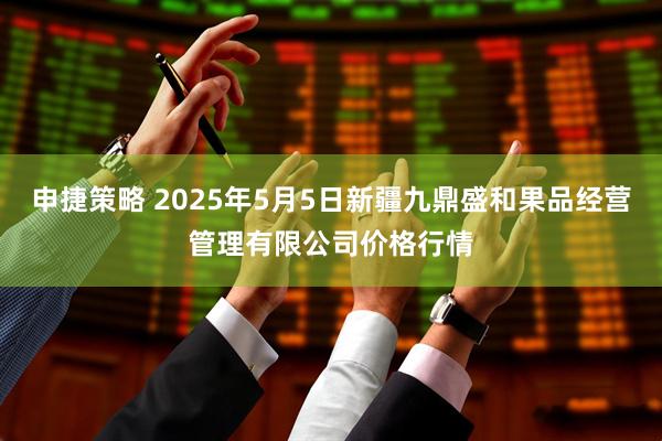 申捷策略 2025年5月5日新疆九鼎盛和果品经营管理有限公司价格行情