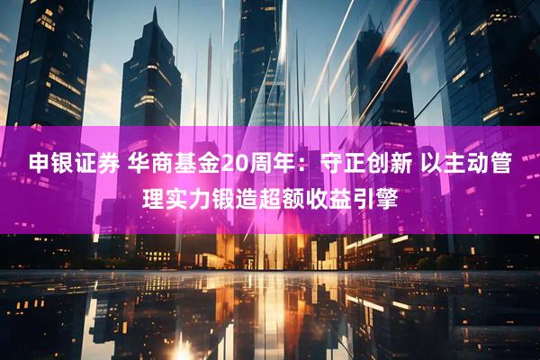 申银证券 华商基金20周年：守正创新 以主动管理实力锻造超额收益引擎