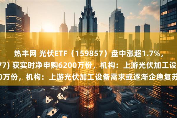 热丰网 光伏ETF（159857）盘中涨超1.7%，创业板ETF天弘(159977) 获实时净申购6200万份，机构：上游光伏加工设备需求或逐渐企稳复苏