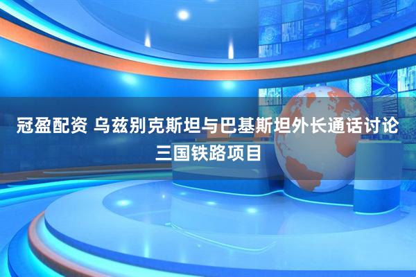 冠盈配资 乌兹别克斯坦与巴基斯坦外长通话讨论三国铁路项目