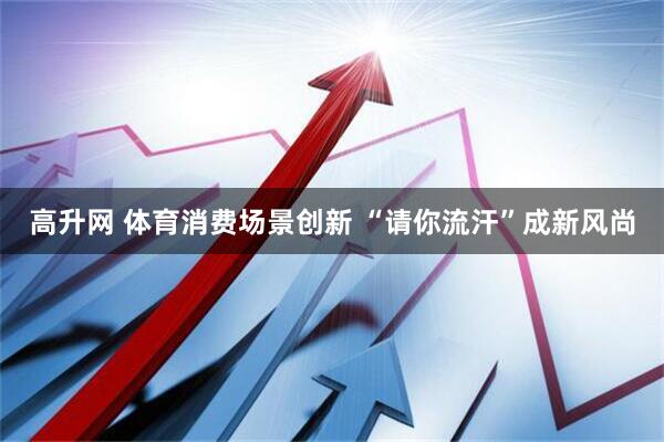 高升网 体育消费场景创新 “请你流汗”成新风尚