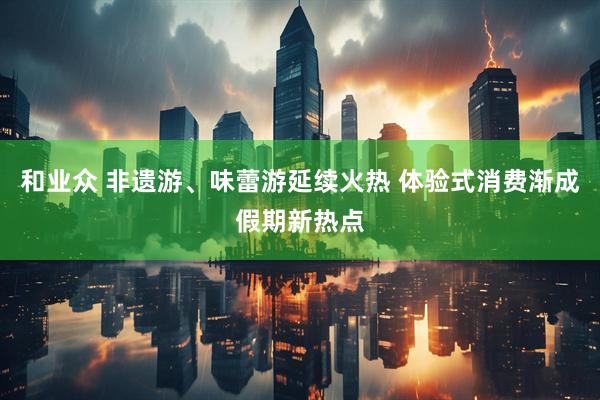 和业众 非遗游、味蕾游延续火热 体验式消费渐成假期新热点