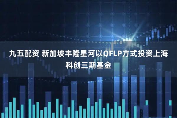 九五配资 新加坡丰隆星河以QFLP方式投资上海科创三期基金