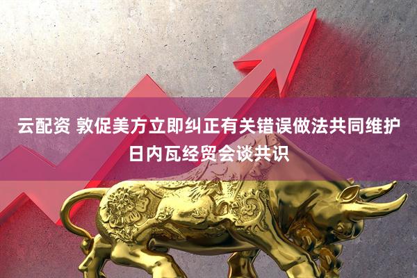 云配资 敦促美方立即纠正有关错误做法共同维护日内瓦经贸会谈共识