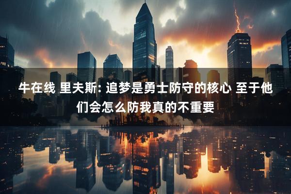 牛在线 里夫斯: 追梦是勇士防守的核心 至于他们会怎么防我真的不重要